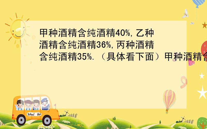 甲种酒精含纯酒精40%,乙种酒精含纯酒精36%,丙种酒精含纯酒精35%.（具体看下面）甲种酒精含纯酒精40%,乙种酒精含纯酒精36%,丙种酒精含纯酒精35%.将三种酒混合在一起得到含酒精38.5%的酒11千克