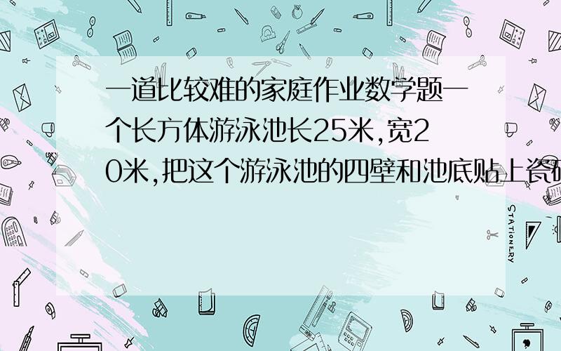 一道比较难的家庭作业数学题一个长方体游泳池长25米,宽20米,把这个游泳池的四壁和池底贴上瓷砖,瓷砖的面积是多少?如果注水1.4米身,这些水是多少平方米?(面积是6800平方米)写出运算