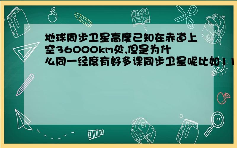 地球同步卫星高度已知在赤道上空36000km处,但是为什么同一经度有好多课同步卫星呢比如110°113° 78.5°我再将问题说清楚，在赤道上方这是已知的，然后距离赤道地面应该是36000km，而不同的