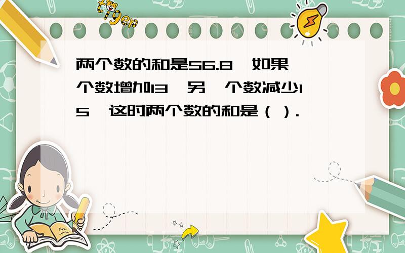 两个数的和是56.8,如果一个数增加13,另一个数减少15,这时两个数的和是（）.