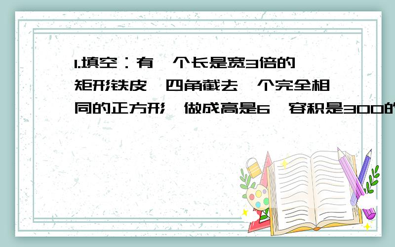 1.填空：有一个长是宽3倍的矩形铁皮,四角截去一个完全相同的正方形,做成高是6,容积是300的长方形容器,设矩的宽是X,则长是(),长方体的底面长为（）,宽为（）,则可列方程（）.