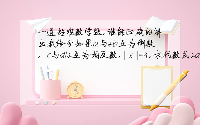 一道超难数学题,谁能正确的解出我给分如果a与2b互为倒数,-c与d/2互为相反数,| x |=3,求代数式2ab-2c+d+x/3