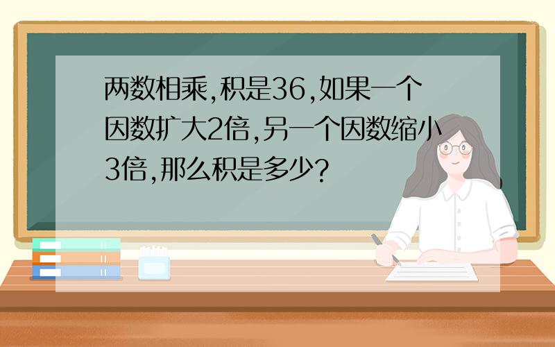 两数相乘,积是36,如果一个因数扩大2倍,另一个因数缩小3倍,那么积是多少?