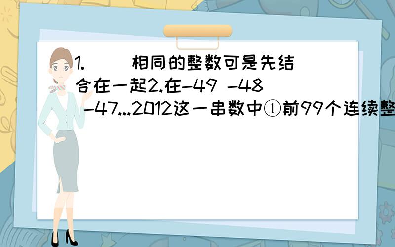 1.（ ）相同的整数可是先结合在一起2.在-49 -48 -47...2012这一串数中①前99个连续整数的和是多少?②前100个连续整数的和是多少?3.负二分之一,三分之二,负四分之三,五分之四,负六分之五,七分之