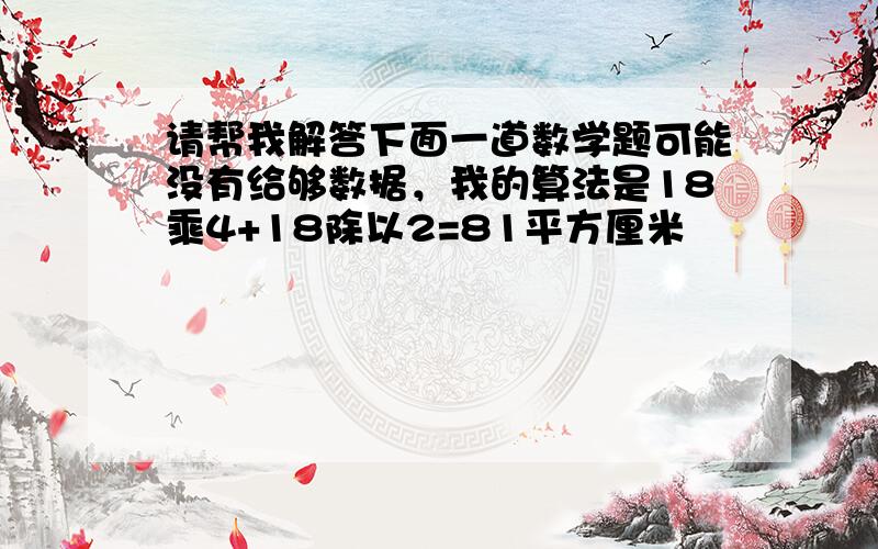 请帮我解答下面一道数学题可能没有给够数据，我的算法是18乘4+18除以2=81平方厘米