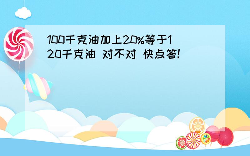 100千克油加上20%等于120千克油 对不对 快点答!