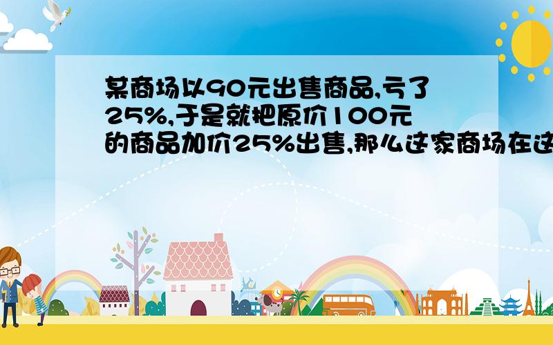 某商场以90元出售商品,亏了25%,于是就把原价100元的商品加价25%出售,那么这家商场在这两笔生意总体上是亏了还是赚了