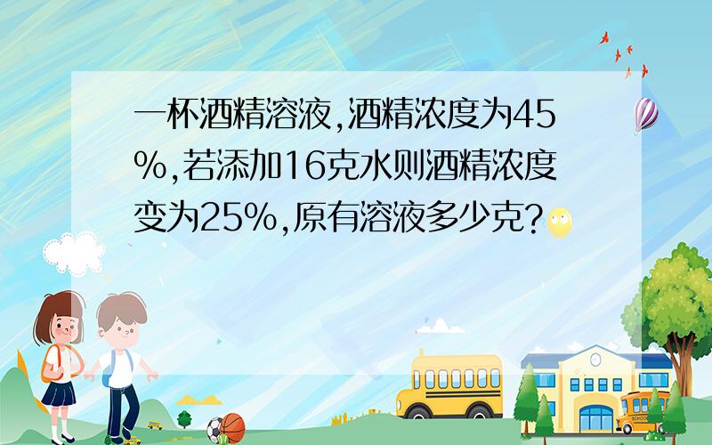 一杯酒精溶液,酒精浓度为45%,若添加16克水则酒精浓度变为25%,原有溶液多少克?