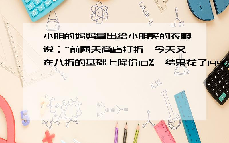 小明的妈妈拿出给小明买的衣服说：“前两天商店打折,今天又在八折的基础上降价10%,结果花了144元钱买到”,你能知道这件衣服的原价吗?若售价为144元,衣服的利润率是20%,你能求出它的进价