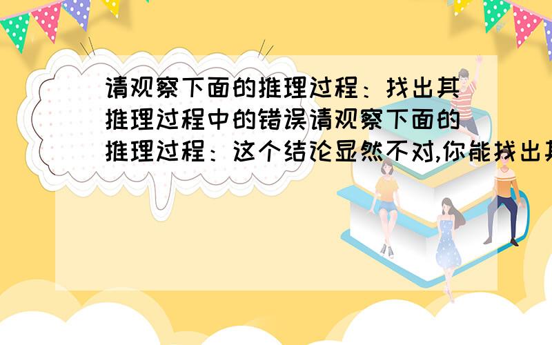 请观察下面的推理过程：找出其推理过程中的错误请观察下面的推理过程：这个结论显然不对,你能找出其推理过程中的错误吗?