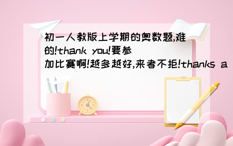 初一人教版上学期的奥数题,难的!thank you!要参加比赛啊!越多越好,来者不拒!thanks a lot