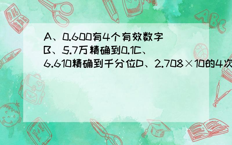 A、0.600有4个有效数字B、5.7万精确到0.1C、6.610精确到千分位D、2.708×10的4次方有5个有效数字