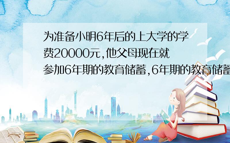 为准备小明6年后的上大学的学费20000元,他父母现在就参加6年期的教育储蓄,6年期的教育储蓄年利率为2.88%.问他父母应存入银行本金多少元?（答案为17053.21元）