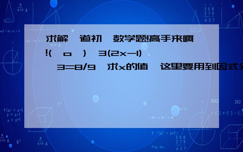 求解一道初一数学题!高手来啊!(⊙o⊙)…3(2x-1)^3=8/9,求x的值,这里要用到因式分解立方公式,哪位高手教教小弟?重金悬赏!好的话追加分!谢谢!( ⊙ o ⊙ )!