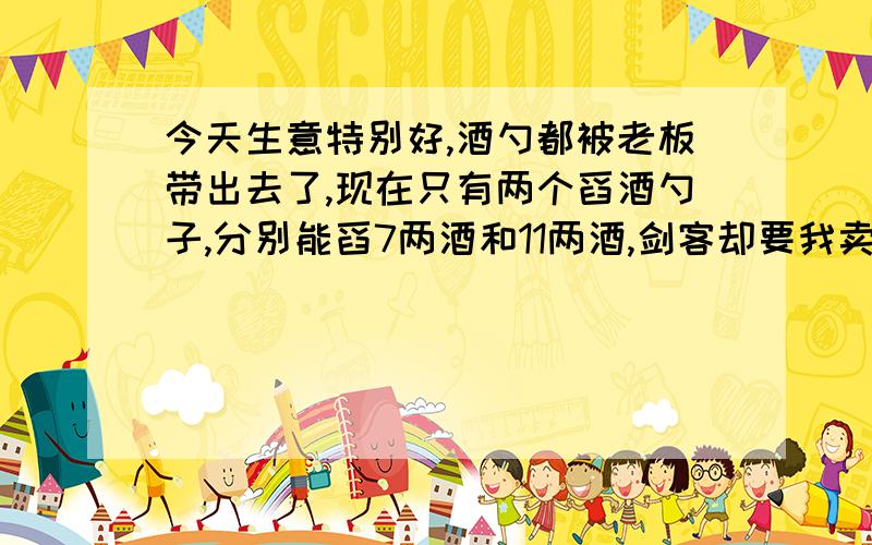 今天生意特别好,酒勺都被老板带出去了,现在只有两个舀酒勺子,分别能舀7两酒和11两酒,剑客却要我卖给他二两酒.酒缸里酒倒是还有很多,但是如何只用两个勺子给他舀出二两酒.