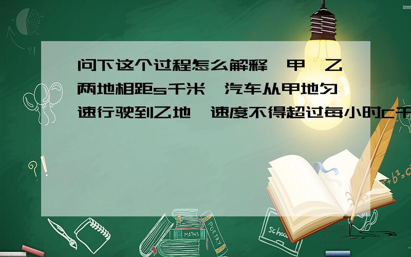 问下这个过程怎么解释,甲、乙两地相距s千米,汽车从甲地匀速行驶到乙地,速度不得超过每小时C千米,已知汽车每小时的运输成本(以元为单位)由可变部分和固定部分组成：可变部分与速度v(千