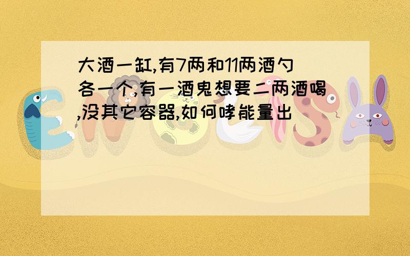 大酒一缸,有7两和11两酒勺各一个,有一酒鬼想要二两酒喝,没其它容器,如何哮能量出