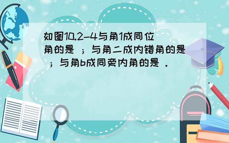 如图10.2-4与角1成同位角的是 ；与角二成内错角的是 ；与角b成同旁内角的是 .