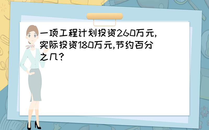 一项工程计划投资260万元,实际投资180万元,节约百分之几?