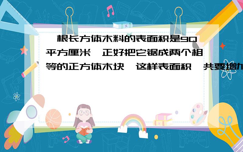 一根长方体木料的表面积是90平方厘米,正好把它锯成两个相等的正方体木块,这样表面积一共要增加多少平方厘米?