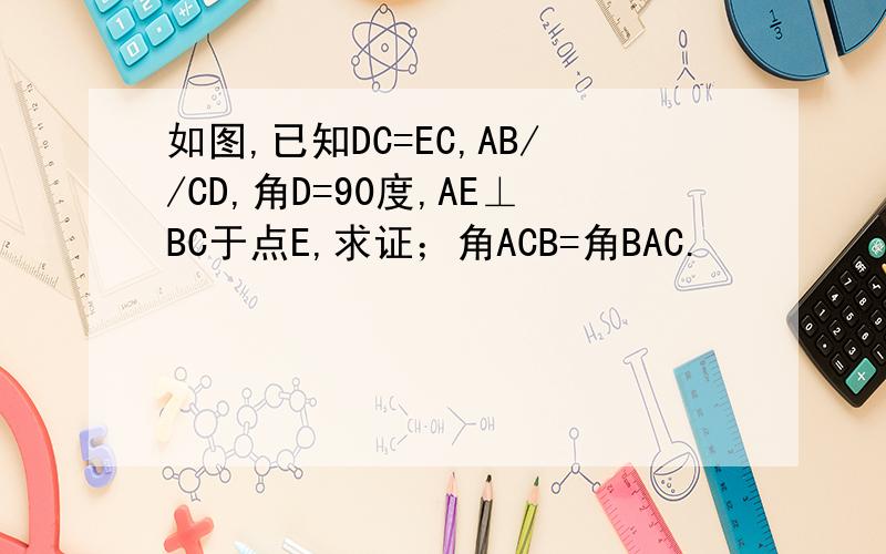 如图,已知DC=EC,AB//CD,角D=90度,AE⊥BC于点E,求证；角ACB=角BAC.