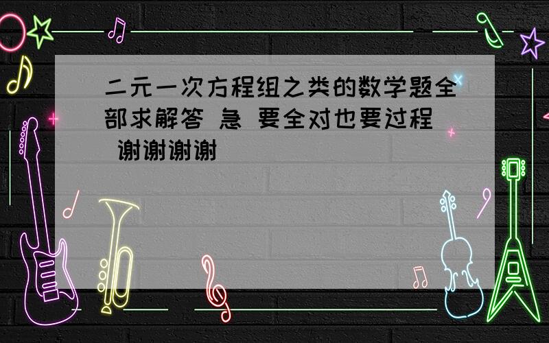 二元一次方程组之类的数学题全部求解答 急 要全对也要过程 谢谢谢谢