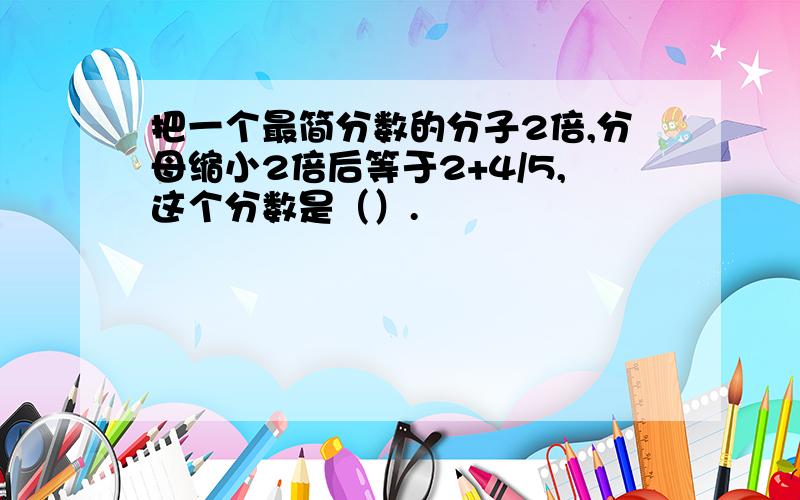 把一个最简分数的分子2倍,分母缩小2倍后等于2+4/5,这个分数是（）.