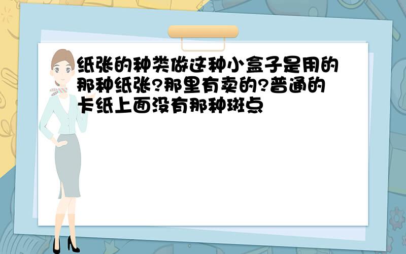 纸张的种类做这种小盒子是用的那种纸张?那里有卖的?普通的卡纸上面没有那种斑点