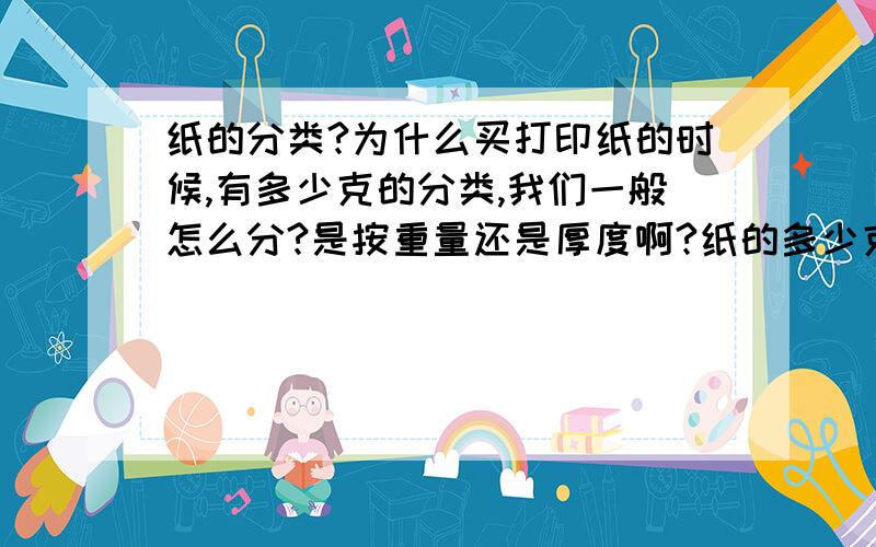 纸的分类?为什么买打印纸的时候,有多少克的分类,我们一般怎么分?是按重量还是厚度啊?纸的多少克是指一张纸的重量还是此类纸每平方米的重量呢?