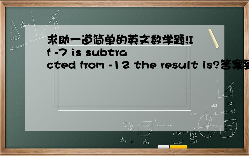 求助一道简单的英文数学题!If -7 is subtracted from -12 the result is?答案到底是5还是-5啊 求高手解答 谢谢!