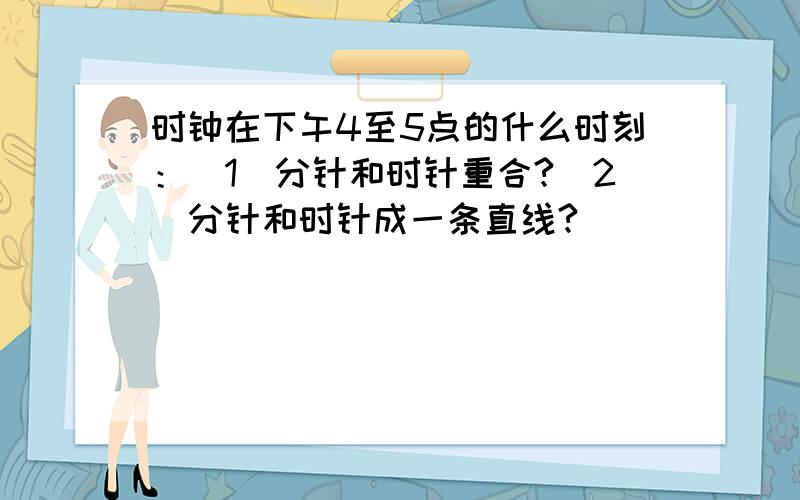 时钟在下午4至5点的什么时刻：（1）分针和时针重合?（2）分针和时针成一条直线?