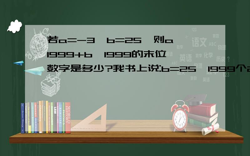 若a=-3,b=25,则a^1999+b^1999的末位数字是多少?我书上说:b=25,1999个25相乘末位数字是53的次数是以9,7,1,3一个循环所以(-3)^1999=-[3^(499*4+3)]所以3^1999的末位数字7所以原式的末位数字15-7=8前面我都明白.