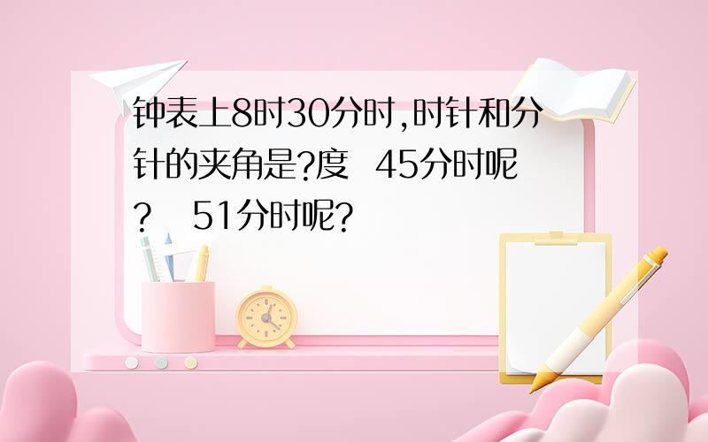 钟表上8时30分时,时针和分针的夹角是?度  45分时呢?   51分时呢?