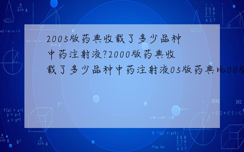 2005版药典收载了多少品种中药注射液?2000版药典收载了多少品种中药注射液05版药典比00版药典新增了多少药?知道这三个问题的答案的话 速速回答  过期就没有 奖励了