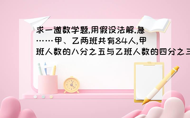 求一道数学题,用假设法解.急……甲、乙两班共有84人,甲班人数的八分之五与乙班人数的四分之三共58人,问两班各有多少人?