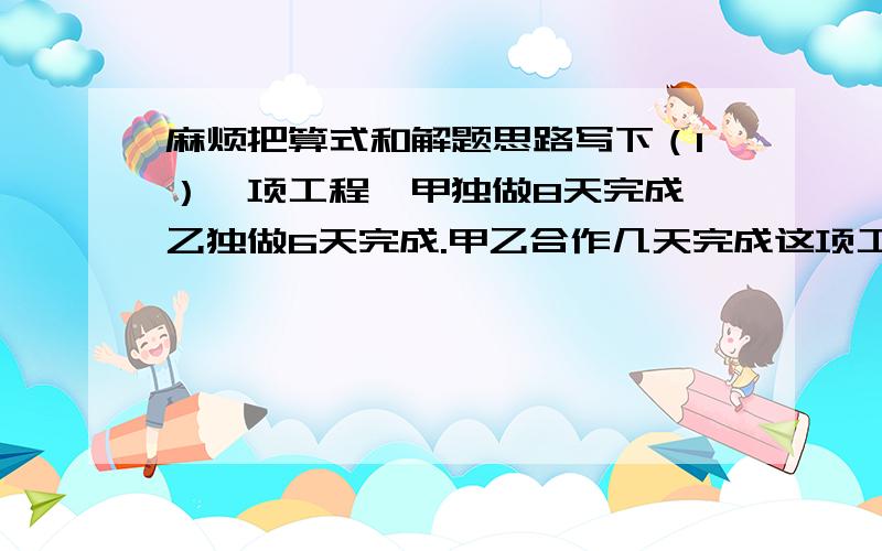 麻烦把算式和解题思路写下（1）一项工程,甲独做8天完成,乙独做6天完成.甲乙合作几天完成这项工程?（2）一根钢管,从一端量到6米处做记号A,从另一端量到6米处做记号B.这样A、B间的距离刚