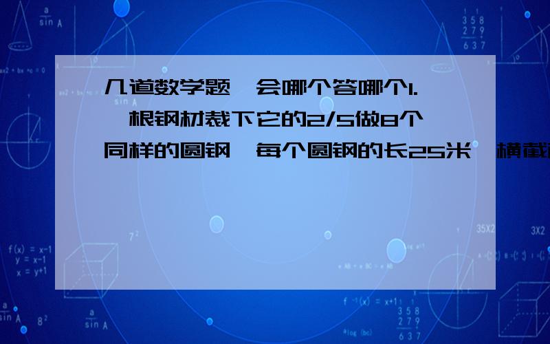 几道数学题,会哪个答哪个1.一根钢材裁下它的2/5做8个同样的圆钢,每个圆钢的长25米,横截面积4平方厘米,这根钢材原来的体积是多少?2.一根1米长的钢管,内直径是6厘米,外直径是8厘米,它的体积