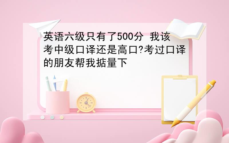 英语六级只有了500分 我该考中级口译还是高口?考过口译的朋友帮我掂量下