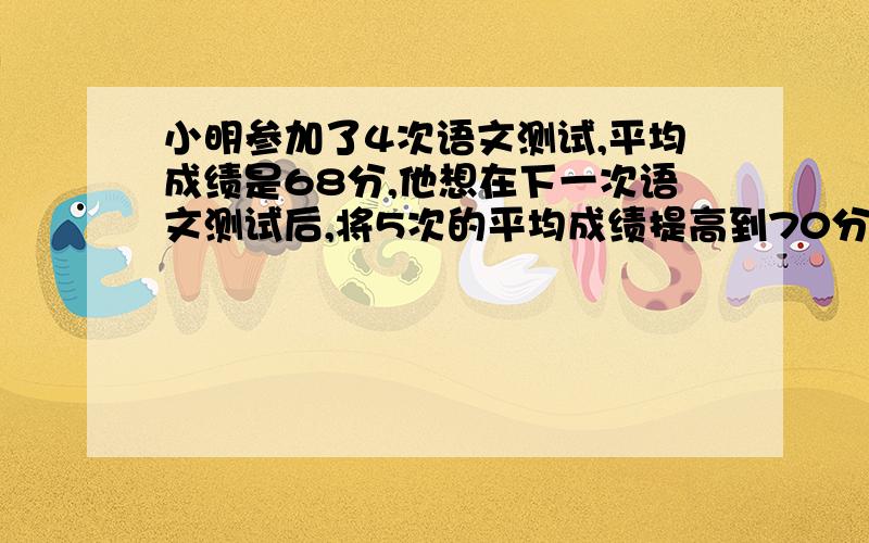 小明参加了4次语文测试,平均成绩是68分,他想在下一次语文测试后,将5次的平均成绩提高到70分以上,他至少要小明参加了4次语文测试,平均成绩是68分,他想在下一次语文测试后,将5次的平均成