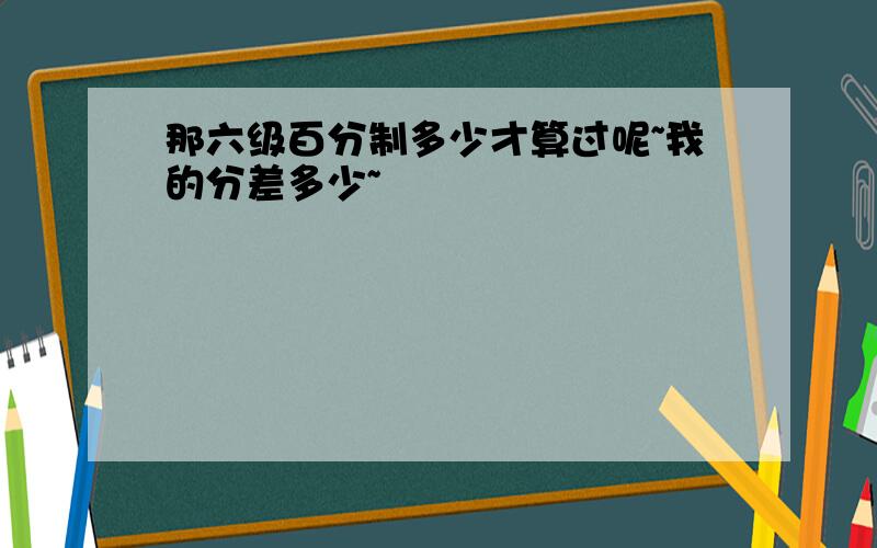 那六级百分制多少才算过呢~我的分差多少~