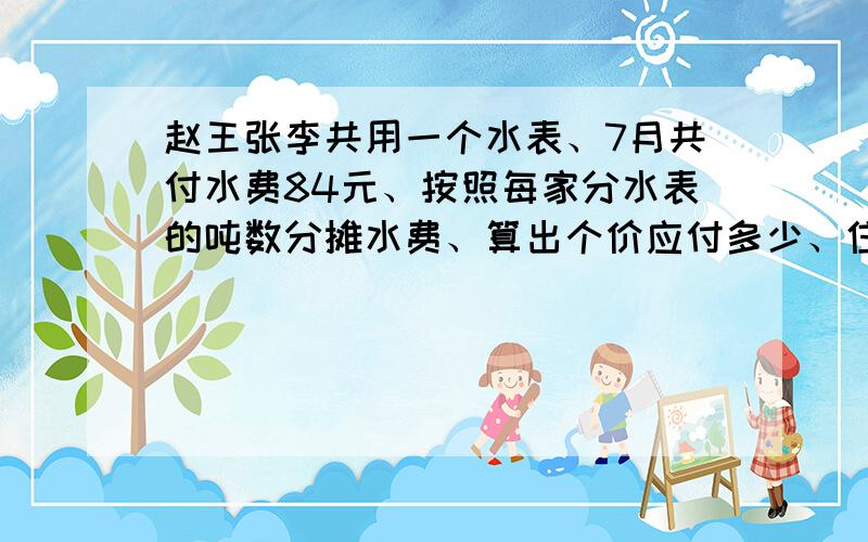 赵王张李共用一个水表、7月共付水费84元、按照每家分水表的吨数分摊水费、算出个价应付多少、住户 ▏赵▏王▏张▏李▏吨数 ▏15▏10▏19▏25▏应付水费▏ ▏ ▏ ▏ ▏