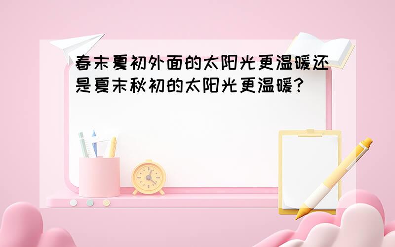 春末夏初外面的太阳光更温暖还是夏末秋初的太阳光更温暖?