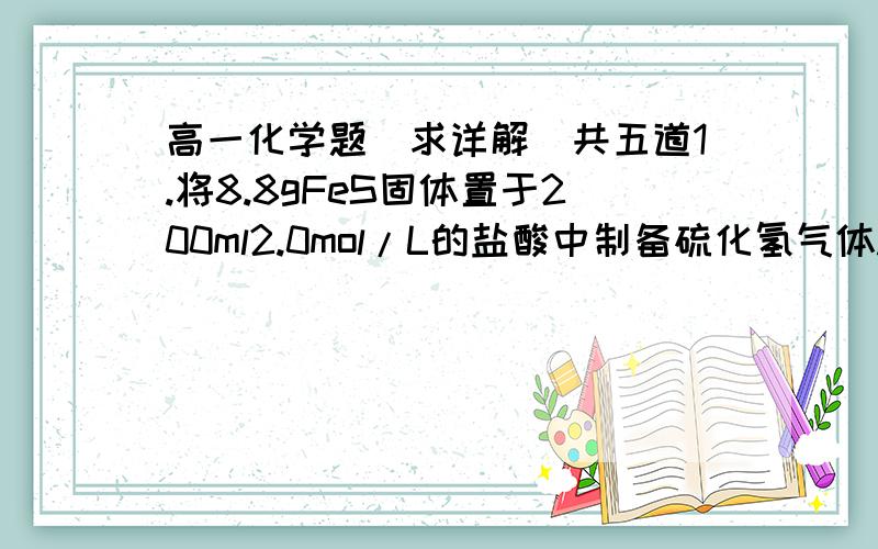 高一化学题（求详解）共五道1.将8.8gFeS固体置于200ml2.0mol/L的盐酸中制备硫化氢气体.反应完全后,若溶液中硫化氢浓度为0.1mol/L,假定溶液体积不变,试计算（1）收集到的硫化氢气体的体积（标