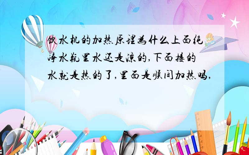 饮水机的加热原理为什么上面纯净水瓶里水还是凉的,下面接的水就是热的了,里面是顺间加热吗,