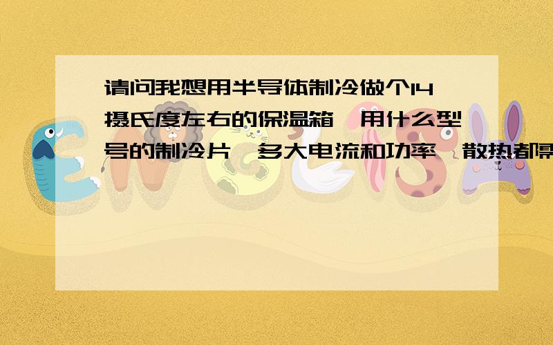 请问我想用半导体制冷做个14摄氏度左右的保温箱,用什么型号的制冷片,多大电流和功率,散热都需要什么东