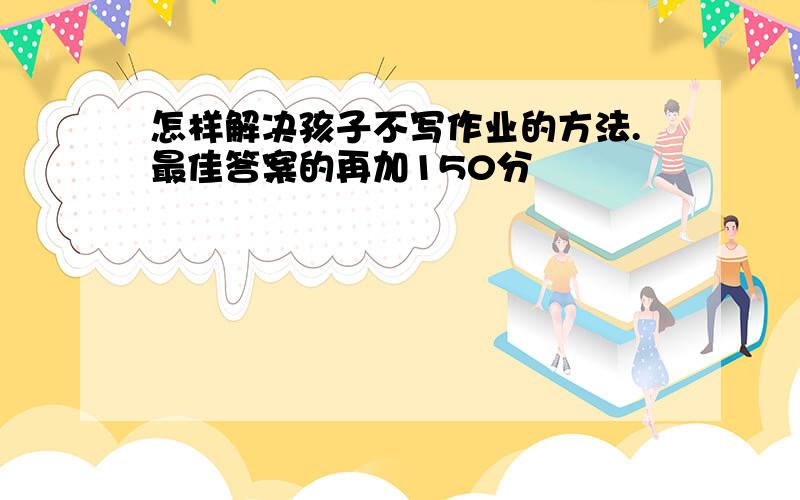 怎样解决孩子不写作业的方法.最佳答案的再加150分