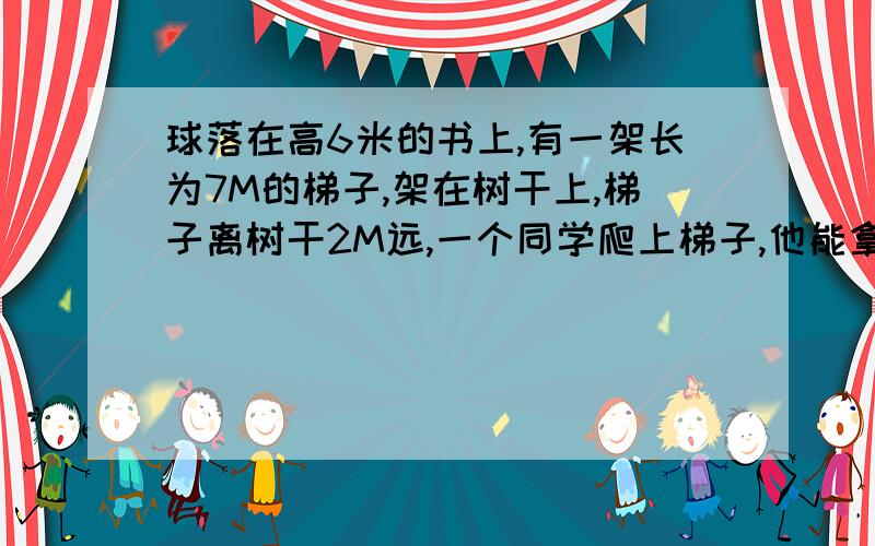 球落在高6米的书上,有一架长为7M的梯子,架在树干上,梯子离树干2M远,一个同学爬上梯子,他能拿到球吗?是树上,我打错字啦~