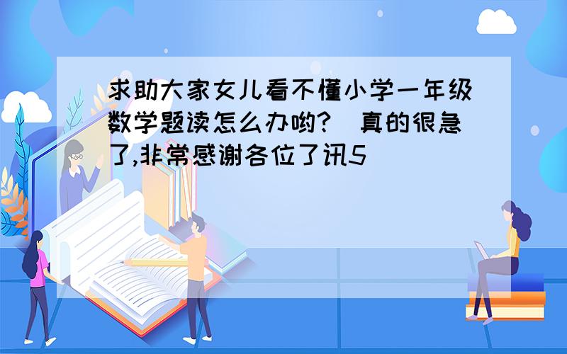 求助大家女儿看不懂小学一年级数学题读怎么办哟?　真的很急了,非常感谢各位了讯5