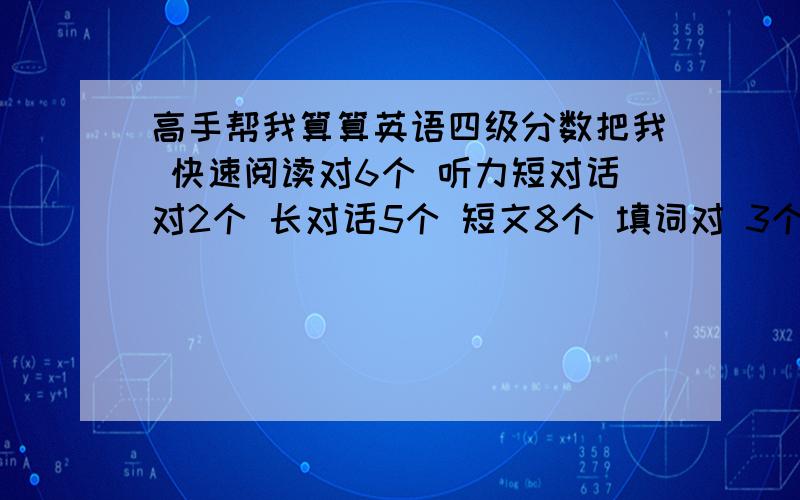 高手帮我算算英语四级分数把我 快速阅读对6个 听力短对话对2个 长对话5个 短文8个 填词对 3个 句子都不完整 选词填空记不得了 最后乱填的 仔细阅读对5个 完型对16个作文感觉还不错 翻译