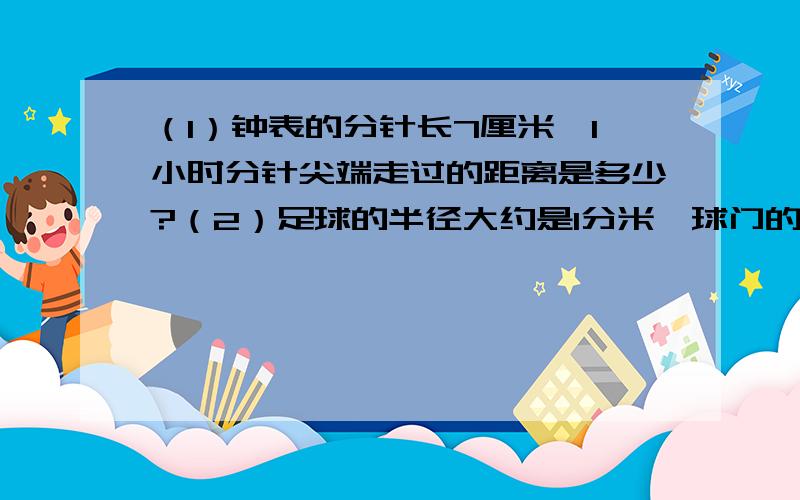 （1）钟表的分针长7厘米,1小时分针尖端走过的距离是多少?（2）足球的半径大约是1分米,球门的长度约为3.5米,足球的球门的一端滚到另一端,最好要滚动多少周?（3）一个周长是62.8米的圆形花